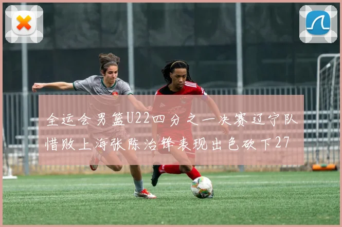 全运会男篮U22四分之一决赛辽宁队惜败上海张陈治锋表现出色砍下27分23篮板5盖帽