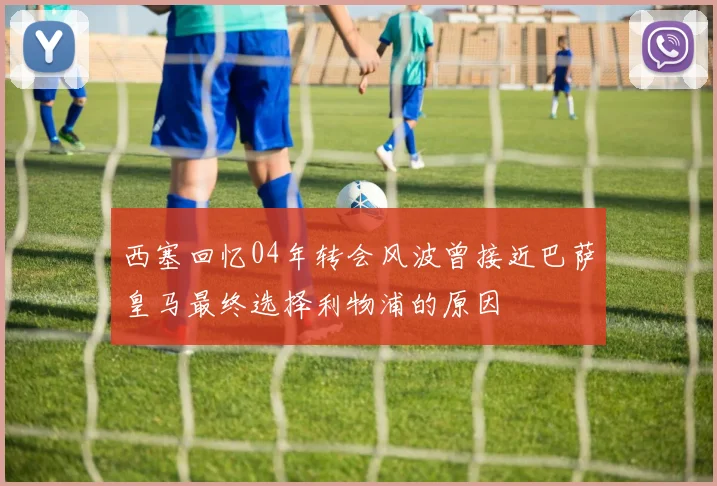 西塞回忆04年转会风波曾接近巴萨皇马最终选择利物浦的原因