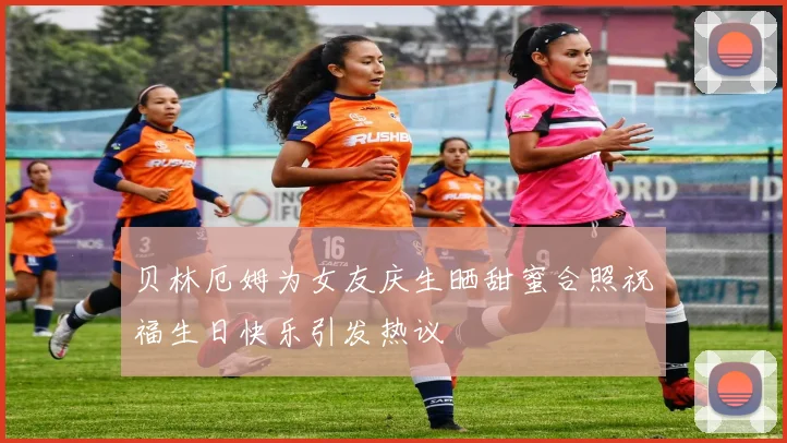 贝林厄姆为女友庆生晒甜蜜合照祝福生日快乐引发热议