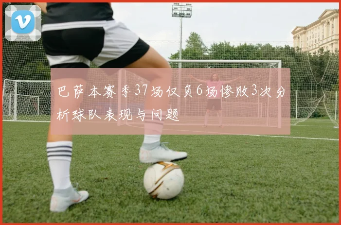 巴萨本赛季37场仅负6场惨败3次分析球队表现与问题
