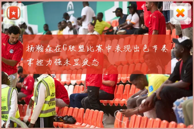 杨瀚森在G联盟比赛中表现出色节奏掌控力强未显疲态