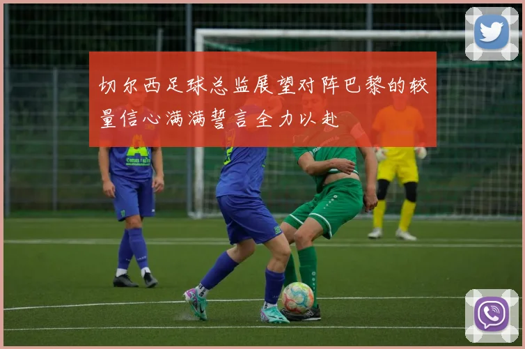 切尔西足球总监展望对阵巴黎的较量信心满满誓言全力以赴