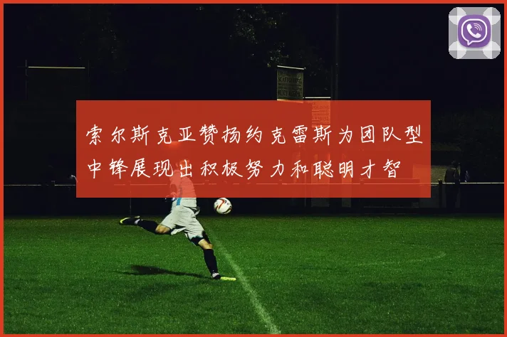 索尔斯克亚赞扬约克雷斯为团队型中锋展现出积极努力和聪明才智