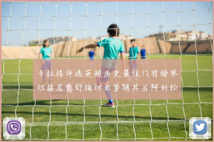 卡拉格评选英超历史最佳门将榜单切赫居首舒梅切尔紧随其后阿利松位列第三