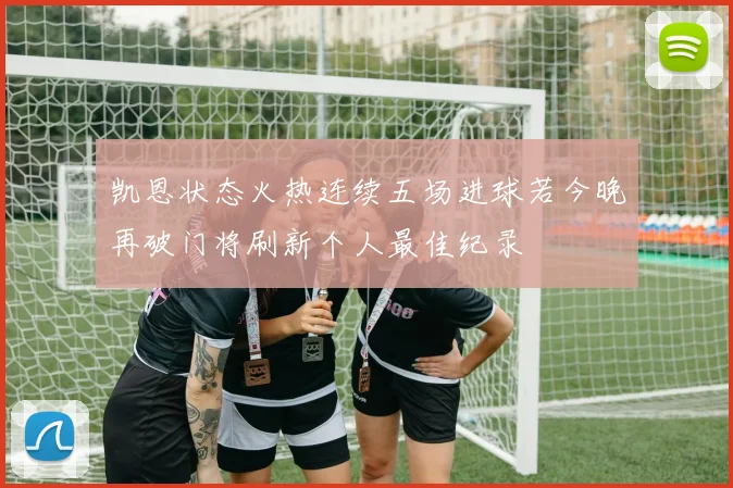凯恩状态火热连续五场进球若今晚再破门将刷新个人最佳纪录