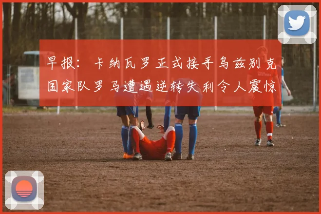 早报：卡纳瓦罗正式接手乌兹别克国家队罗马遭遇逆转失利令人震惊
