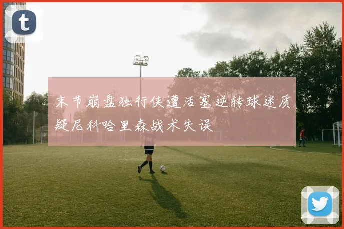 末节崩盘独行侠遭活塞逆转球迷质疑尼科哈里森战术失误