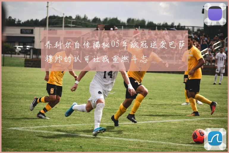 乔科尔自传揭秘05年欧冠逆袭巴萨穆帅的认可让我重燃斗志