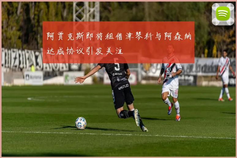 阿贾克斯即将租借津琴科与阿森纳达成协议引发关注