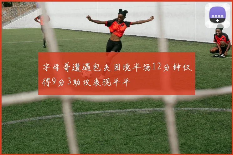 字母哥遭遇包夹困境半场12分钟仅得9分3助攻表现平平