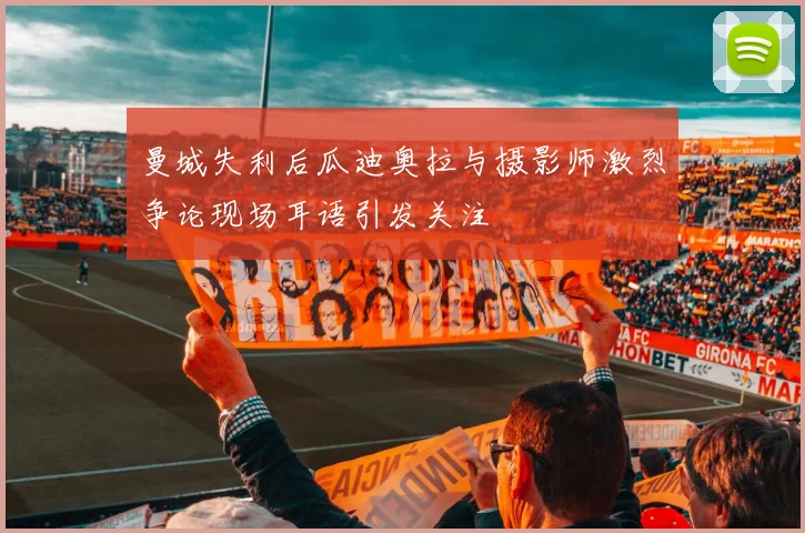 曼城失利后瓜迪奥拉与摄影师激烈争论现场耳语引发关注