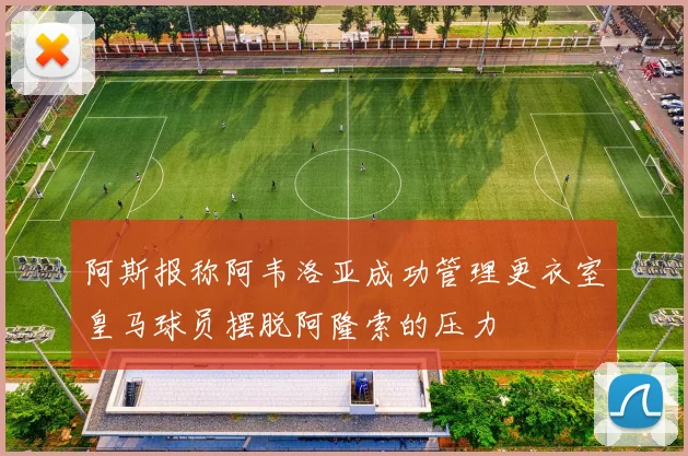 阿斯报称阿韦洛亚成功管理更衣室皇马球员摆脱阿隆索的压力