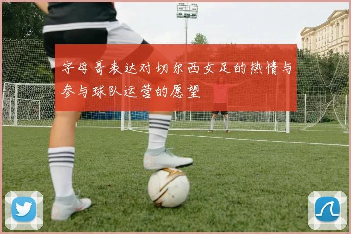 字母哥表达对切尔西女足的热情与参与球队运营的愿望