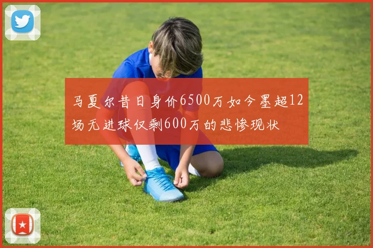 马夏尔昔日身价6500万如今墨超12场无进球仅剩600万的悲惨现状