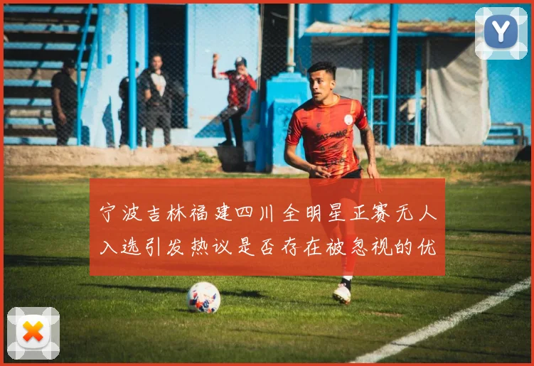 宁波吉林福建四川全明星正赛无人入选引发热议是否存在被忽视的优秀球员