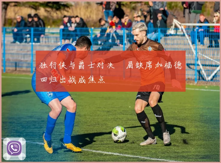 独行侠与爵士对决濃眉缺席加福德回归出战成焦点
