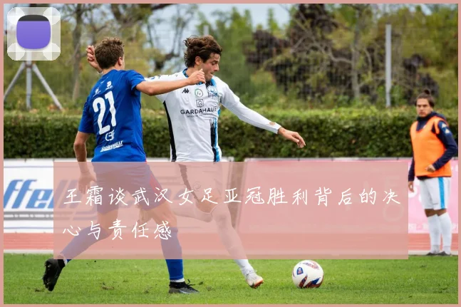 王霜谈武汉女足亚冠胜利背后的决心与责任感