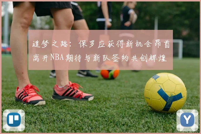 追梦之路：保罗应获得新机会昂首离开NBA期待与新队签约共创辉煌