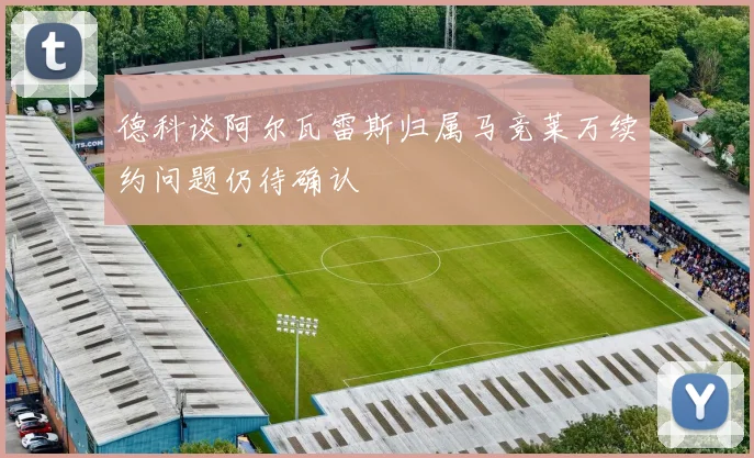 德科谈阿尔瓦雷斯归属马竞莱万续约问题仍待确认