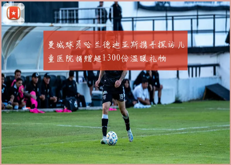 曼城球员哈兰德迪亚斯携手探访儿童医院捐赠超1300份温暖礼物