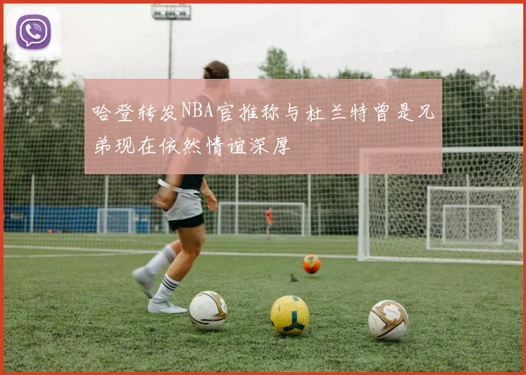 哈登转发NBA官推称与杜兰特曾是兄弟现在依然情谊深厚