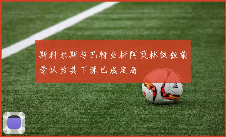 斯科尔斯与巴特分析阿莫林执教前景认为其下课已成定局