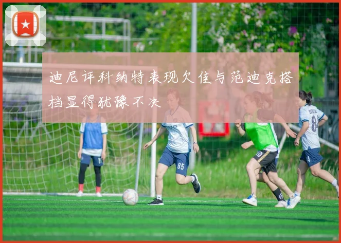 迪尼评科纳特表现欠佳与范迪克搭档显得犹豫不决