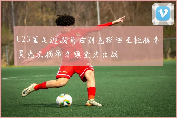 U23国足迎战乌兹别克斯坦王钰栋李昊先发杨希李镇全力出战