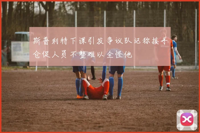 斯普利特下课引发争议队记称接手仓促人员不整难以全怪他