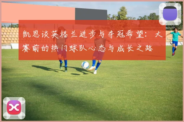 凯恩谈英格兰进步与夺冠希望：大赛前的热门球队心态与成长之路