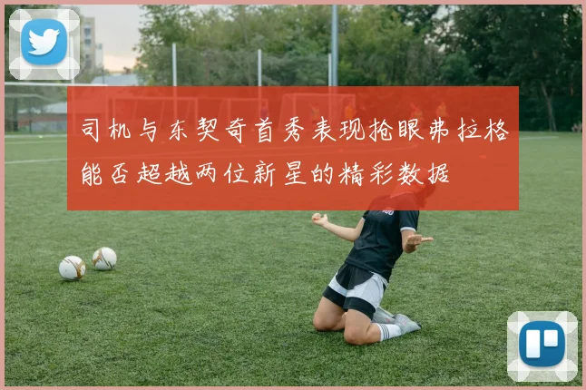 司机与东契奇首秀表现抢眼弗拉格能否超越两位新星的精彩数据
