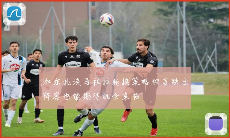 加尔扎谈马祖拉轮换策略坦言跌出阵容也能期待机会来临