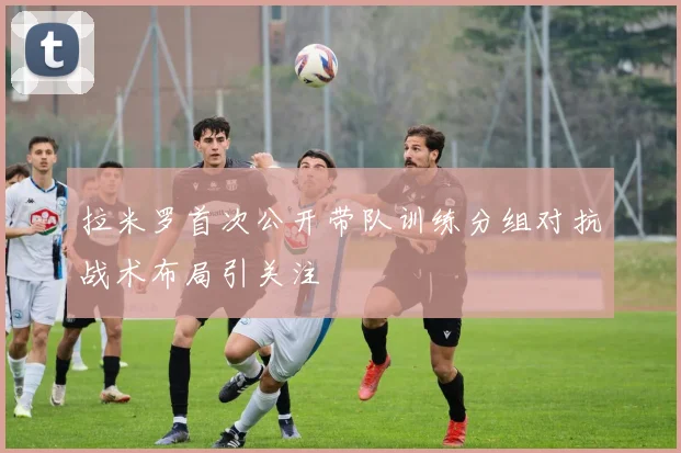 拉米罗首次公开带队训练分组对抗战术布局引关注