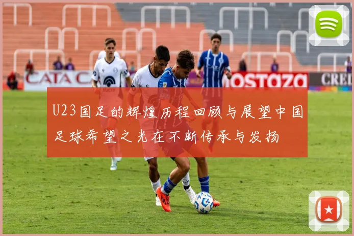 U23国足的辉煌历程回顾与展望中国足球希望之光在不断传承与发扬